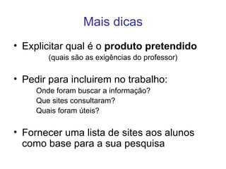 Mais dicas Explicitar qual é o  produto pretendido (quais são as exigências do professor) Pedir para incluirem no trabalho: Onde foram buscar a informação? Que sites consultaram? Quais foram úteis? Fornecer uma lista de sites aos alunos como base para a sua pesquisa 