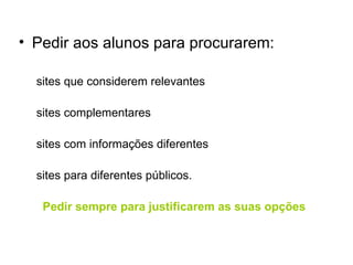 Pedir aos alunos para procurarem: sites que considerem relevantes sites complementares sites com informações diferentes sites para diferentes públicos. Pedir sempre para justificarem as suas opções 