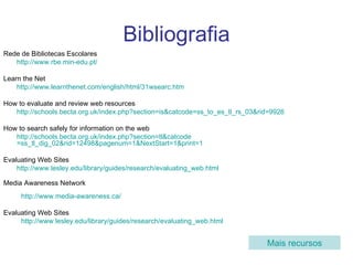 Bibliografia Rede de Bibliotecas Escolares http://www.rbe.min-edu.pt /   Learn the Net http://www.learnthenet.com/english/html/31wsearc.htm How to evaluate and review web resources  http:// schools.becta.org.uk/index.php?section = is&catcode =ss_to_es_tl_rs_03&rid=9926 How to search safely for information on the web http:// schools.becta.org.uk/index.php?section = tl&catcode =ss_tl_dig_02&rid=12498&pagenum=1&NextStart=1&print=1   Evaluating Web Sites http://www.lesley.edu/library/guides/research/evaluating_web.html Media Awareness Network http://www.media-awareness.ca /   Evaluating Web Sites http://www.lesley.edu/library/guides/research/evaluating_web.html   Mais recursos 