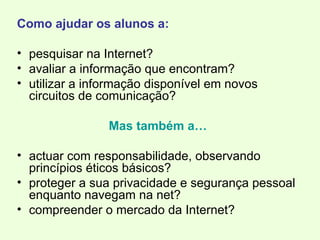 Como ajudar os alunos a: pesquisar na Internet? avaliar a informação que encontram? utilizar a informação disponível em novos circuitos de comunicação? Mas também a… actuar com responsabilidade, observando princípios éticos básicos? proteger a sua privacidade e segurança pessoal enquanto navegam na net? compreender o mercado da Internet? 