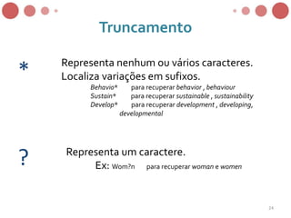 Truncamento
Representa nenhum ou vários caracteres.
Localiza variações em sufixos.
Behavio* para recuperar behavior , behaviour
Sustain* para recuperar sustainable , sustainability
Develop* para recuperar development , developing,
developmental
*
? Representa um caractere.
Ex: Wom?n para recuperar woman e women
24
 