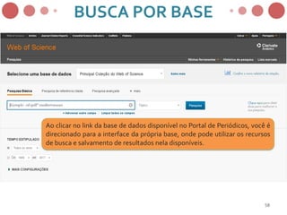 58
Ao clicar no link da base de dados disponível no Portal de Periódicos, você é
direcionado para a interface da própria base, onde pode utilizar os recursos
de busca e salvamento de resultados nela disponíveis.
BUSCA POR BASE
 
