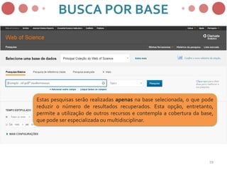 Estas pesquisas serão realizadas apenas na base selecionada, o que pode
reduzir o número de resultados recuperados. Esta opção, entretanto,
permite a utilização de outros recursos e contempla a cobertura da base,
que pode ser especializada ou multidisciplinar.
BUSCA POR BASE
59
 