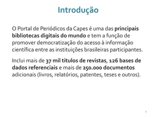 Introdução
O Portal de Periódicos da Capes é uma das principais
bibliotecas digitais do mundo e tem a função de
promover democratização do acesso à informação
científica entre as instituições brasileiras participantes.
Inclui mais de 37 mil títulos de revistas, 126 bases de
dados referenciais e mais de 250.000 documentos
adicionais (livros, relatórios, patentes, teses e outros).
6
 