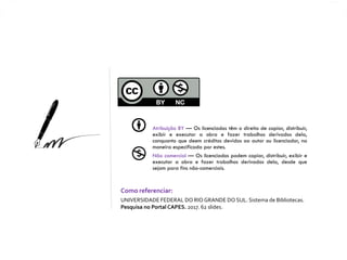 Atribuição BY — Os licenciados têm o direito de copiar, distribuir,
exibir e executar a obra e fazer trabalhos derivados dela,
conquanto que deem créditos devidos ao autor ou licenciador, na
maneira especificada por estes.
Não comercial — Os licenciados podem copiar, distribuir, exibir e
executar a obra e fazer trabalhos derivados dela, desde que
sejam para fins não-comerciais.
Como referenciar:
UNIVERSIDADE FEDERAL DO RIO GRANDE DO SUL. Sistema de Bibliotecas.
Pesquisa no Portal CAPES. 2017. 62 slides.
 