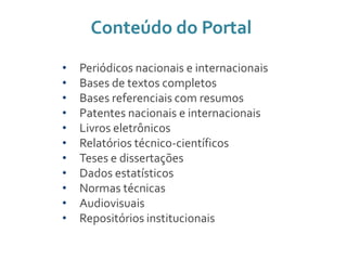 Conteúdo do Portal
• Periódicos nacionais e internacionais
• Bases de textos completos
• Bases referenciais com resumos
• Patentes nacionais e internacionais
• Livros eletrônicos
• Relatórios técnico-científicos
• Teses e dissertações
• Dados estatísticos
• Normas técnicas
• Audiovisuais
• Repositórios institucionais
 