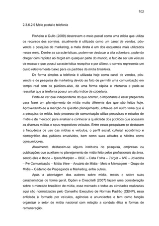 102
2.3.6.2.9 Meio postal e telefonia
Pinheiro e Gullo (2009) descrevem o meio postal como uma mídia que utiliza
os recurs...