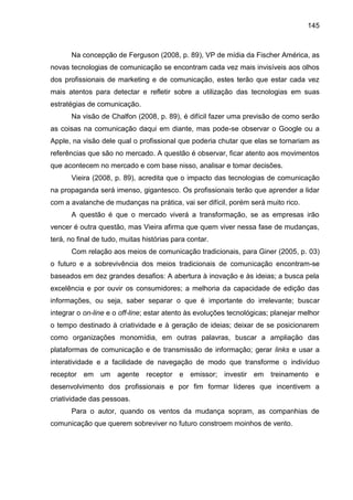 145
Na concepção de Ferguson (2008, p. 89), VP de mídia da Fischer América, as
novas tecnologias de comunicação se encontr...