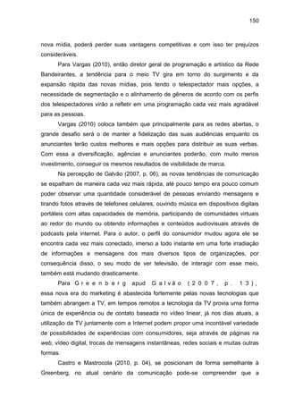 150
nova mídia, poderá perder suas vantagens competitivas e com isso ter prejuízos
consideráveis.
Para Vargas (2010), entã...