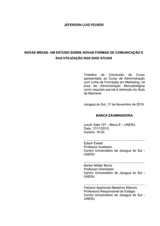 3
JEFERSON LUIS FEUSER
NOVAS MÍDIAS: UM ESTUDO SOBRE NOVAS FORMAS DE COMUNICAÇÃO E
SUA UTILIZAÇÃO NOS DIAS ATUAIS
Trabalho...
