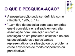 O QUE E PESQUISA-AÇÃO?
 A pesquisa-ação pode ser definida como
(Thiollent, 1985, p. 14):
 "...um tipo de pesquisa com base empírica
que é concebida e realizada em estreita
associação com uma ação ou com a
resolução de um problema coletivo e no qual
os pesquisadores e participantes
representativos da situação ou do problema
estão envolvidos de modo cooperativo ou
participativo."
 