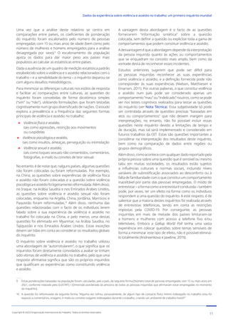 Uma vez que a análise deste relatório se centra em
comparações entre países, os coeficientes de ponderação
do inquérito foram escalonados pelo número de pessoas
empregadas com 15 ou mais anos de idade (bem como pelo
número de mulheres e homens empregados para a análise
desagregada por sexo).9
O escalonamento da população
ajusta os dados para dar maior peso aos países mais
populosos ao calcular as estatísticas entre países.
Dada a ausência de um quadro de medição estatística padrão
estabelecido sobre a violência e o assédio relacionados com o
trabalho – e a sensibilidade do tema – o inquérito deparou-se
com alguns desafios metodológicos.
Para minimizar as diferenças culturais nos estilos de resposta
e facilitar as comparações entre culturas, as questões do
inquérito foram concebidas de forma dicotómica simples
(“sim” ou “não”), utilizando formulações que foram testadas
cognitivamente num grupo diversificado de nações. O estudo
explora a prevalência e a frequência das seguintes formas
principais de violência e assédio no trabalho:

Violência física e assédio,
tais como agressões, restrição aos movimentos
ou cuspidelas

Violência psicológica e assédio,
tais como insultos, ameaças, perseguição ou intimidação

Violência sexual e assédio,
tais como toques sexuais não consentidos, comentários,
fotografias, e-mails ou convites de teor sexual.
No entanto, é de notar que, nalguns países, algumas questões
não foram colocadas ou foram reformuladas. Por exemplo,
na China, as questões sobre experiências de violência física
e assédio não foram colocadas e a questão sobre violência
psicológicaeassédiofoiligeiramentereformulada.Alémdisso,
no Iraque, na Arábia Saudita e nos Emirados Árabes Unidos,
as questões sobre violência e assédio sexual não foram
colocadas, enquanto na Argélia, China, Jordânia, Marrocos e
Paquistão foram reformuladas.10
Além disso, nenhuma das
questões relacionadas com o facto de os indivíduos terem
falado sobre a sua experiência de violência e assédio no
trabalho foi colocada na China, e pelo menos uma destas
questões foi eliminada em Myanmar, na Arábia Saudita, no
Tajiquistão e nos Emirados Árabes Unidos. Estas exceções
devem ser tidas em conta ao considerar os resultados globais
do inquérito.
O inquérito sobre violência e assédio no trabalho utilizou
uma abordagem de “autorrotularem”, o que significa que os
inquiridos foram diretamente convidados a avaliar se tinham
sido vítimas de violência e assédio no trabalho, pelo que uma
resposta afirmativa significa que são os próprios inquiridos
que qualificam as experiências como constituindo violência
e assédio.
9 Estas ponderações baseadas na população foram calculadas, país a país, da seguinte forma [Número total de pessoas empregadas com 15 ou mais anos em
2021, conforme relatado pelo ILOSTAT] / [Dimensão ponderada da amostra de todos as pessoas inquiridas que afirmaram estar empregadas no momento
do inquérito].
10 A questão foi reformulada da seguinte forma: “Alguma vez sofreu, pessoalmente, de algum tipo de contacto físico íntimo indesejado no trabalho e/ou foi
exposto a comentários, imagens, e-mails ou convites vulgares indesejados durante o trabalho, criando um ambiente de trabalho hostil?”
A vantagem desta abordagem é o facto de as questões
fornecerem “informação sintética” sobre a questão
colocada, sem definir a questão ou explicitar toda a gama de
comportamentos que podem constituir violência e assédio.
Adesvantageméqueaabordagemdependedainterpretação
da pessoa inquirida quanto às ações ou comportamentos
que se enquadram no conceito mais amplo, bem como da
vontade desta de reconhecer esses incidentes.
Estudos anteriores sugerem que pode ser difícil para
as pessoas inquiridas reconhecer as suas experiências
como violência e assédio, e a definição fornecida pode não
corresponder às suas experiências (Nielsen, Matthiesen e
Einarsen, 2011). Por outras palavras, o que constitui violência
e assédio num país pode ser considerado apenas um
comportamento “mau” ou “indelicado” noutros, como se pode
ver nos testes cognitivos realizados para testar as questões
do inquérito (ver Nota Técnica). Essa subjetividade só pode
ser controlada através de questões precisas “baseadas em
atos ou comportamentos” que não deixem margem para
interpretações; no entanto, não foi possível incluir essas
questões neste inquérito devido a limitações de tempo e
de duração, mas tal será implementado e considerado em
futuros trabalhos da OIT. Estas são questões importantes a
considerar na interpretação dos resultados deste inquérito,
bem como na comparação de dados entre regiões ou
grupos demográficos.
Alémdisso,comoacontececomqualquerdadoreportadopela
própria pessoa sobre uma questão que é sensível ou mesmo
tabu em muitas sociedades, os resultados estão sujeitos
a influências culturais e normas sociais, incluindo níveis
variáveis de subnotificação associados ao desconforto ou à
falta de familiaridade com o que constitui um comportamento
inaceitável por parte das pessoas empregadas. O modo de
entrevistar – a forma como a entrevista é conduzida – também
pode, por vezes, ter um efeito na forma como os indivíduos
respondem a uma questão do inquérito. A este respeito, é de
salientar que a maioria destes inquéritos foi realizada através
de entrevistas telefónicas, tendo em conta as restrições
impostas pela COVID-19. Por conseguinte, as pessoas
inquiridas em mais de metade dos países limitaram-se
a homens e mulheres com acesso a telefone fixo e/ou
telemóveis. Embora a Gallup World Poll tenha uma vasta
experiência em colocar questões sobre temas sensíveis de
forma a minimizar este tipo de efeito, não é possível eliminá-
lo totalmente (Andreenkova e Javeline, 2019).
11
Copyright © 2022 Organização Internacional do Trabalho. Todos os direitos reservados
334-24_OIT_DadosExperienciaViolenciaAssedioTrabalho
﻿
Dados da experiência sobre violência e assédio no trabalho: um primeiro inquérito mundial﻿
 