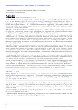 © Organização Internacional do Trabalho e Lloyd’s Register Foundation 2023
Publicado pela primeira vez em 2023
Attribution 4.0 International (CC BY 4.0)
Este trabalho está licenciado ao abrigo da Creative Commons Attribution 4.0 International. Para consultar uma cópia desta
licença, por favor aceda a https://creativecommons.org/licences/by/4.0. É permitida a reprodução, partilha (cópia e distribuição),
adaptação (composição, alteração e transformação para criar um trabalho derivado), de acordo com o descrito na licença. O
utilizador deve claramente indicar que a OIT e a Lloyd’s Register Foundation são a fonte da obra e se foi feita qualquer alteração ao
conteúdo original. Não é permitida a associação do símbolo, nome e logótipo da OIT e da Lloyd’s Register Foundation traduções,
adaptações ou outros trabalhos derivados.
Atribuição – O utilizador deve indicar se foram feitas alterações e citar o trabalho como se segue: Organização Internacional
do Trabalho (OIT), Lloyd’s Register Foundation: Dados da experiência sobre violência e assédio no trabalho: um primeiro inquérito
mundial, Genebra: Organização Internacional do Trabalho, 2023, © OIT e Lloyd’s Register Foundation.
Traduções – Tratando-se de uma tradução deste trabalho, a isenção de responsabilidade deve ser acompanhada da menção
da fonte da obra: Esta é uma tradução de um trabalho sob licença da Organização Internacional do Trabalho (OIT) e da Lloyd’s
Register Foundation. Esta tradução não foi realizada, revista ou aprovada pela OIT ou pela Lloyd’s Register Foundation e não deve
ser considerada uma tradução oficial da OIT ou da Lloyd’s Register Foundation. A OIT e a Lloyd’s Register Foundation estão isentas
de qualquer responsabilidade pelo conteúdo e precisão da tradução. A responsabilidade recai exclusivamente sobre o/a autor/
a(s) ou autores/as da tradução.
Adaptações – Tratando-se de uma adaptação deste trabalho, a isenção de responsabilidade deve ser acompanhada da menção
da fonte da obra: Esta é uma adaptação de um trabalho sob licença da Organização Internacional do Trabalho (OIT) e da Lloyd’s
Register Foundation. Esta adaptação não foi realizada, revista ou aprovada pela OIT ou pela Lloyd’s Register Foundation e não deve
ser considerada uma adaptação oficial da OIT ou da Lloyd’s Register Foundation. A OIT e a Lloyd’s Register Foundation estão isentas
de qualquer responsabilidade pelo conteúdo e precisão da adaptação. A responsabilidade recai exclusivamente sobre o/a auto/ar(s) ou
autores/as da adaptação.
Obras de terceiros – Esta licença Creative Commons não se aplica a obras com direitos autorais não pertencentes à OIT e à Lloyd’s
Register Foundation incluídas nesta publicação. Se o material for atribuído a terceiros, o utilizador desse material é o responsável
único pela obtenção das autorizações necessárias junto do titular dos direitos e por qualquer alegada violação.
Qualquer conflito relativo a esta licença que não possa ser resolvido de forma amigável será submetido à arbitragem de acordo
com as Regras de Arbitragem da Comissão das Nações Unidas para o Direito Comercial Internacional (UNCITRAL). As partes
estarão vinculadas por qualquer sentença arbitral proferida em resultado dessa arbitragem como decisão final desse conflito.
As dúvidas relativas a direitos autorais e licenças devem ser enviadas para ILO Publishing Unit (Rights and Licensing), para rights@
ilo.org. Podem ser obtidas informações sobre as publicações e os produtos digitais da OIT em: www.ilo.org/publns.
ISBN: 978-972-704-500-6
Também disponível em espanhol: Experiencias de violencia y acoso en el trabajo: Primera encuesta mundial, ISBN 9789220385050
(webPDF),francês:Donnéesd’expériencesurlaviolenceetleharcèlementautravail:premièreenquêtemondiale,ISBN9789220385043
(web PDF) e em inglês: Experiences of violence and harassment at work: A global first survey, ISBN 9789220384923 (web
PDF), https://doi.org/10.54394/IOAX8567.
As designações constantes das publicações e das bases de dados da OIT, que estão em conformidade com a prática seguida
pelas Nações Unidas, e a apresentação do material nelas contido, não significam a expressão de qualquer juízo de valor por parte
da OIT em relação ao estatuto jurídico de qualquer país, zona ou território ou das suas autoridades, ou à delimitação das suas
fronteiras ou limites.
As opiniões e pontos de vista expressos nesta publicação pertencem aos/às autores/as e não refletem necessariamente as
opiniões, pontos de vista ou a política da OIT.
A referência ou a não referência a nomes de empresas, produtos ou processos comerciais não implica qualquer apreciação
favorável ou desfavorável por parte da OIT ou da Lloyd’s Register Foundation.
2 Copyright © 2022 Organização Internacional do Trabalho. Todos os direitos reservados
334-24_OIT_DadosExperienciaViolenciaAssedioTrabalho
﻿
Dados da experiência sobre violência e assédio no trabalho: um primeiro inquérito mundial﻿
 