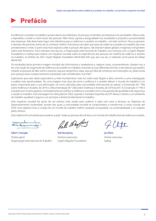 Prefácio
A violência e o assédio no trabalho causam danos aos indivíduos, às pessoas, às famílias, às empresas e às sociedades. Afeta a vida,
a dignidade, a saúde e o bem-estar das pessoas. Além disso, agrava a desigualdade nas sociedades e prejudica a produtividade
das empresas. Não deve haver lugar nem tolerância para a violência e o assédio no trabalho – em lado nenhum. Para os prevenir
e abordar eficazmente, temos de os conhecer melhor. Precisamos de saber que tipos de violência e assédio no trabalho são mais
prevalecentes e onde, e quem está mais exposto a eles e porquê. Até agora, não existiam dados globais e regionais comparáveis
sobre este fenómeno. Para colmatar esta lacuna, a Organização Internacional do Trabalho uniu esforços com a Lloyd’s Register
Foundation e a Gallup para realizar um inquérito mundial sobre as experiências das pessoas em matéria de violência e assédio
no trabalho, no âmbito do 2021 Lloyd’s Register Foundation World Risk Poll, que, por sua vez, é realizado como parte do Gallup
World Poll.
Os resultados desta primeira imagem mundial são informativos e reveladores e, nalguns casos, surpreendentes. Ajudam-nos a
ter uma noção da magnitude da violência e do assédio no trabalho, incluindo as suas diferentes formas, e dos fatores que podem
impedir as pessoas de falar sobre o assunto, seja por vergonha e culpa, seja por falta de confiança nas instituições ou, talvez ainda
pior, porque esses comportamentos inaceitáveis são considerados “normais”.
Esperamos que este relato exploratório a nível mundial lance mais luz sobre este flagelo e abra caminho a uma investigação
e análise mais aprofundadas. Ter uma imagem mais clara de como a violência e o assédio afetam o mundo do trabalho é um
passo importante para a sua eliminação, tal como solicitado pela comunidade internacional ao adotar a Convenção (N.º 190)
sobre Violência e Assédio, de 2019 e a Recomendação (N.º 206) sobre Violência e Assédio, de 2019 da OIT. A Convenção n.º 190 é
inovadora em muitos aspetos, nomeadamente ao codificar a violência e o assédio como uma questão de igualdade e de segurança
e saúde no trabalho. Esta mensagem foi reforçada em 2022, quando o mandato tripartido da OIT elevou o direito a um ambiente
de trabalho saudável e seguro a um princípio e direito fundamental no trabalho.
Este inquérito mundial faz parte de um esforço mais amplo para acelerar a ação com vista a alcançar os Objetivos de
Desenvolvimento Sustentável, através dos quais a comunidade mundial se comprometeu a transformar o nosso mundo até
2030. Este objetivo inclui a criação de um mundo do trabalho melhor, baseado na equidade, na sustentabilidade e no respeito
pelos direitos.
Este relatório foi concebido para acelerar a ação. Todas as pessoas têm direito a um mundo do trabalho livre de violência e assédio.
Gilbert F. Houngbo
Diretor-geral
Organização Internacional do Trabalho
Ruth Boumphrey
Diretora-executiva
Lloyd’s Register Foundation
Jon Clifton
Diretor-executivo
Gallup
3
Copyright © 2022 Organização Internacional do Trabalho. Todos os direitos reservados
334-24_OIT_DadosExperienciaViolenciaAssedioTrabalho
﻿
Dados da experiência sobre violência e assédio no trabalho: um primeiro inquérito mundial﻿
 