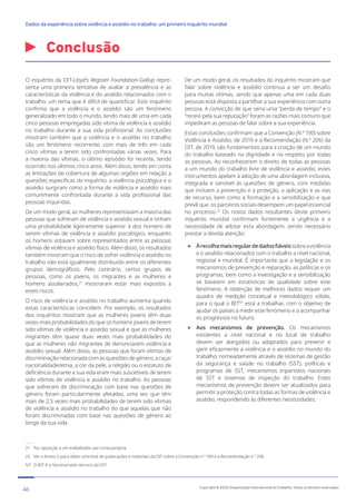 Conclusão
21 Por oposição a um trabalhador por conta própria.
22 Ver o Anexo 2 para obter uma lista de publicações e materiais da OIT sobre a Convenção n.º 190 e a Recomendação n.º 206.
NT O BIT é o Secretariado técnico da OIT.
O inquérito da OIT-Lloyd’s Register Foundation-Gallup repre-
senta uma primeira tentativa de avaliar a prevalência e as
características da violência e do assédio relacionados com o
trabalho, um tema que é difícil de quantificar. Este inquérito
confirma que a violência e o assédio são um fenómeno
generalizado em todo o mundo, tendo mais de uma em cada
cinco pessoas empregadas sido vítima de violência e assédio
no trabalho durante a sua vida profissional. As conclusões
mostram também que a violência e o assédio no trabalho
são um fenómeno recorrente, com mais de três em cada
cinco vítimas a terem sido confrontadas várias vezes. Para
a maioria das vítimas, o último episódio foi recente, tendo
ocorrido nos últimos cinco anos. Além disso, tendo em conta
as limitações de cobertura de algumas regiões em relação a
questões específicas do inquérito, a violência psicológica e o
assédio surgiram como a forma de violência e assédio mais
comummente confrontada durante a vida profissional das
pessoas inquiridas.
De um modo geral, as mulheres representavam a maioria das
pessoas que sofreram de violência e assédio sexual e tinham
uma probabilidade ligeiramente superior à dos homens de
serem vítimas de violência e assédio psicológico, enquanto
os homens estavam sobre representados entre as pessoas
vítimas de violência e assédio físico. Além disso, os resultados
também mostram que o risco de sofrer violência e assédio no
trabalho não está igualmente distribuído entre os diferentes
grupos demográficos. Pelo contrário, certos grupos de
pessoas, como os jovens, os migrantes e as mulheres e
homens assalariados,21
mostraram estar mais expostos a
estes riscos.
O risco de violência e assédio no trabalho aumenta quando
estas características coincidem. Por exemplo, os resultados
dos inquéritos mostram que as mulheres jovens têm duas
vezes mais probabilidades do que os homens jovens de terem
sido vítimas de violência e assédio sexual e que as mulheres
migrantes têm quase duas vezes mais probabilidades do
que as mulheres não migrantes de denunciarem violência e
assédio sexual. Além disso, as pessoas que foram vítimas de
discriminação relacionada com as questões de género, a raça/
nacionalidade/etnia, a cor da pele, a religião ou o estatuto de
deficiência durante a sua vida eram mais suscetíveis de terem
sido vítimas de violência e assédio no trabalho. As pessoas
que sofreram de discriminação com base nas questões de
género foram particularmente afetadas, uma vez que têm
mais de 2,5 vezes mais probabilidades de terem sido vítimas
de violência e assédio no trabalho do que aquelas que não
foram discriminadas com base nas questões de género ao
longo da sua vida.
De um modo geral, os resultados do inquérito mostram que
falar sobre violência e assédio continua a ser um desafio
para muitas vítimas, sendo que apenas uma em cada duas
pessoas está disposta a partilhar a sua experiência com outra
pessoa. A convicção de que seria uma “perda de tempo” e o
“receio pela sua reputação” foram as razões mais comuns que
impediram as pessoas de falar sobre a sua experiência.
Estas conclusões confirmam que a Convenção (N.º 190) sobre
Violência e Assédio, de 2019 e a Recomendação (N.º 206) da
OIT, de 2019, são fundamentais para a criação de um mundo
do trabalho baseado na dignidade e no respeito por todas
as pessoas. Ao reconhecerem o direito de todas as pessoas
a um mundo do trabalho livre de violência e assédio, estes
instrumentos apelam à adoção de uma abordagem inclusiva,
integrada e sensível às questões de género, com medidas
que incluem a prevenção e a proteção, a aplicação e as vias
de recurso, bem como a formação e a sensibilização e que
prevê que os parceiros sociais desempem um papel essencial
no processo.22
Os novos dados resultantes deste primeiro
inquérito mundial confirmam fortemente a urgência e a
necessidade de adotar esta abordagem, sendo necessário
prestar a devida atenção:

Àrecolhamaisregulardedadosfiáveissobreaviolência
e o assédio relacionados com o trabalho a nível nacional,
regional e mundial. É importante que a legislação e os
mecanismos de prevenção e reparação, as políticas e os
programas, bem como a investigação e a sensibilização
se baseiem em estatísticas de qualidade sobre este
fenómeno. A obtenção de melhores dados requer um
quadro de medição concetual e metodológico sólido,
para o qual o BITNT
está a trabalhar, com o objetivo de
ajudar os países a medir este fenómeno e a acompanhar
os progressos no futuro.

Aos mecanismos de prevenção. Os mecanismos
existentes a nível nacional e no local de trabalho
devem ser alargados ou adaptados para prevenir e
gerir eficazmente a violência e o assédio no mundo do
trabalho, nomeadamente através de sistemas de gestão
da segurança e saúde no trabalho (SST), políticas e
programas de SST, mecanismos tripartidos nacionais
de SST e sistemas de inspeção do trabalho. Estes
mecanismos de prevenção devem ser atualizados para
permitir a proteção contra todas as formas de violência e
assédio, respondendo às diferentes necessidades.
46 Copyright © 2022 Organização Internacional do Trabalho. Todos os direitos reservados
334-24_OIT_DadosExperienciaViolenciaAssedioTrabalho
﻿
Dados da experiência sobre violência e assédio no trabalho: um primeiro inquérito mundial﻿
 