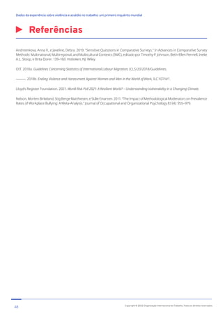Referências
Andreenkova, Anna V., e Javeline, Debra. 2019. “Sensitive Questions in Comparative Surveys.” In Advances in Comparative Survey
Methods: Multinational, Multiregional, and Multicultural Contexts (3MC), editado por Timothy P. Johnson, Beth-Ellen Pennell, Ineke
A.L. Stoop, e Brita Dorer. 139–160. Hoboken, NJ: Wiley.
OIT. 2018a. Guidelines Concerning Statistics of International Labour Migration, ICLS/20/2018/Guidelines.
———. 2018b. Ending Violence and Harassment Against Women and Men in the World of Work, ILC.107/V/1.
Lloyd’s Register Foundation. 2021. World Risk Poll 2021: A Resilient World? – Understanding Vulnerability in a Changing Climate.
Nelson, Morten Birkeland, Stig Berge Matthiesen, e Ståle Einarsen. 2011. “The Impact of Methodological Moderators on Prevalence
Rates of Workplace Bullying: A Meta-Analysis.” Journal of Occupational and Organizational Psychology 83 (4): 955–979.
48 Copyright © 2022 Organização Internacional do Trabalho. Todos os direitos reservados
334-24_OIT_DadosExperienciaViolenciaAssedioTrabalho
﻿
Dados da experiência sobre violência e assédio no trabalho: um primeiro inquérito mundial﻿
 