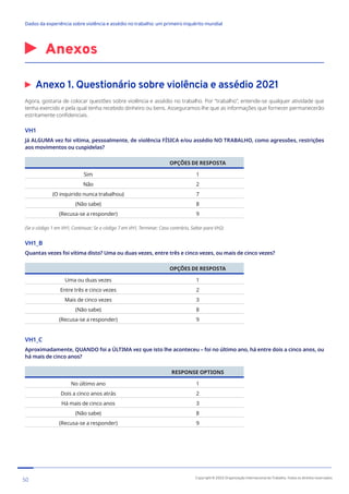 Anexos
Anexo 1. Questionário sobre violência e assédio 2021
Agora, gostaria de colocar questões sobre violência e assédio no trabalho. Por “trabalho”, entende-se qualquer atividade que
tenha exercido e pela qual tenha recebido dinheiro ou bens. Asseguramos-lhe que as informações que fornecer permanecerão
estritamente confidenciais.
VH1
Já ALGUMA vez foi vítima, pessoalmente, de violência FÍSICA e/ou assédio NO TRABALHO, como agressões, restrições
aos movimentos ou cuspidelas?
OPÇÕES DE RESPOSTA
Sim 1
Não 2
(O inquirido nunca trabalhou) 7
(Não sabe) 8
(Recusa-se a responder) 9
(Se o código 1 em VH1, Continuar; Se o código 7 em VH1, Terminar; Caso contrário, Saltar para VH2)
VH1_B
Quantas vezes foi vítima disto? Uma ou duas vezes, entre três e cinco vezes, ou mais de cinco vezes?
OPÇÕES DE RESPOSTA
Uma ou duas vezes 1
Entre três e cinco vezes 2
Mais de cinco vezes 3
(Não sabe) 8
(Recusa-se a responder) 9
VH1_C
Aproximadamente, QUANDO foi a ÚLTIMA vez que isto lhe aconteceu – foi no último ano, há entre dois a cinco anos, ou
há mais de cinco anos?
RESPONSE OPTIONS
No último ano 1
Dois a cinco anos atrás 2
Há mais de cinco anos 3
(Não sabe) 8
(Recusa-se a responder) 9
50 Copyright © 2022 Organização Internacional do Trabalho. Todos os direitos reservados
334-24_OIT_DadosExperienciaViolenciaAssedioTrabalho
﻿
Dados da experiência sobre violência e assédio no trabalho: um primeiro inquérito mundial﻿
 