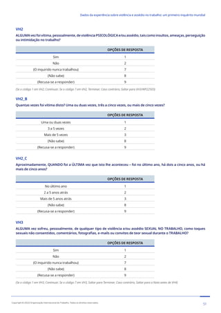 VH2
ALGUMAvezfoivítima,pessoalmente,deviolênciaPSICOLÓGICAe/ouassédio,taiscomoinsultos,ameaças,perseguição
ou intimidação no trabalho?
OPÇÕES DE RESPOSTA
Sim 1
Não 2
(O inquirido nunca trabalhou) 7
(Não sabe) 8
(Recusa-se a responder) 9
(Se o código 1 em VH2, Continuar; Se o código 7 em VH2, Terminar; Caso contrário, Saltar para VH3/WP22503)
VH2_B
Quantas vezes foi vítima disto? Uma ou duas vezes, três a cinco vezes, ou mais de cinco vezes?
OPÇÕES DE RESPOSTA
Uma ou duas vezes 1
3 a 5 vezes 2
Mais de 5 vezes 3
(Não sabe) 8
(Recusa-se a responder) 9
VH2_C
Aproximadamente, QUANDO foi a ÚLTIMA vez que isto lhe aconteceu – foi no último ano, há dois a cinco anos, ou há
mais de cinco anos?
OPÇÕES DE RESPOSTA
No último ano 1
2 a 5 anos atrás 2
Mais de 5 anos atrás 3
(Não sabe) 8
(Recusa-se a responder) 9
VH3
ALGUMA vez sofreu, pessoalmente, de qualquer tipo de violência e/ou assédio SEXUAL NO TRABALHO, como toques
sexuais não consentidos, comentários, fotografias, e-mails ou convites de teor sexual durante o TRABALHO?
OPÇÕES DE RESPOSTA
Sim 1
Não 2
(O inquirido nunca trabalhou) 7
(Não sabe) 8
(Recusa-se a responder) 9
(Se o código 1 em VH3, Continuar; Se o código 7 em VH3, Saltar para Terminar; Caso contrário, Saltar para a Nota antes de VH4)
51
Copyright © 2022 Organização Internacional do Trabalho. Todos os direitos reservados
334-24_OIT_DadosExperienciaViolenciaAssedioTrabalho
﻿
Dados da experiência sobre violência e assédio no trabalho: um primeiro inquérito mundial﻿
 