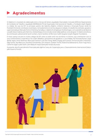 Agradecimentos
O relatório é o resultado da colaboração entre o Serviço de Género, Igualdade, Diversidade e Inclusão (GEDI) do Departamento
de Condições de Trabalho e Igualdade (WORKQUALITY) da Organização Internacional do Trabalho, a Fundação Lloyd’s Register
e a Gallup. No caso da OIT, os principais autores são Valentina Beghini, Umberto Cattaneo e Emanuela Pozzan, tendo Ira
Postolachi fornecido contributos inestimáveis, nomeadamente em termos deapoio à redação. O trabalho foi orientado, apoiado e
supervisionado por Manuela Tomei e Chidi King. Na Gallup, o relatório foi dirigido por Andrew Dugan, com a assistência de Beatrice
Locatelli, Steve Crabtree, John Reimnitz, Andrew Rzepa e Anne Schulte, tendo Hailey Spillman como designer. O relatório beneficiou
da contribuição substancial de Sarah Cumbers, Aaron Gardner, Ed Morrow e Caitlin Vaughan (Lloyd’s Register Foundation).
O nosso apreço vai para os muitos colegas da OIT, tanto na sede como nos escritórios no terreno, que contribuíram com os
seus conhecimentos e experiência. Por ordem alfabética, gostaríamos de agradecer a: Laura Addati, Paz Arancibia Roman, Ozge
Berber Agtas, Simon Boehmer, Maria José Chamorro, Jae-Hee Chang, Mwila Chigaga, Jenni Jostock, Emmanuel Julien, Frida Khan,
Olga Gomez, Aya Matsuura, Dorothea Schmidt-Klau, Joni Simpson, Esteban Tromel, Andonirina Rakotonarivo, Victor Hugo Ricco,
Catherine Saget e Julien Varlin. John Maloy foi responsável pela revisão de provas.
A presente obra foi parcialmente financiada pela Agência Sueca de Cooperação para o Desenvolvimento Internacional (Sida) e
pelo Governo francês.
7
Copyright © 2022 Organização Internacional do Trabalho. Todos os direitos reservados
334-24_OIT_DadosExperienciaViolenciaAssedioTrabalho
﻿
Dados da experiência sobre violência e assédio no trabalho: um primeiro inquérito mundial﻿
 