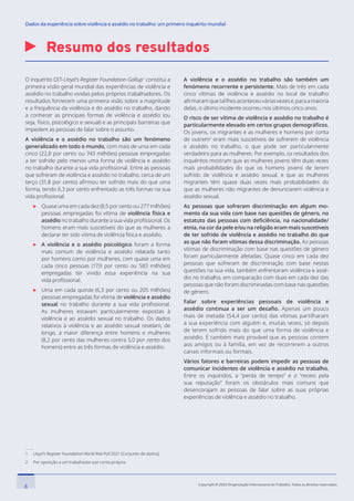 Resumo dos resultados
1 Lloyd’s Register Foundation World Risk Poll 2021 [Conjunto de dados].
2 Por oposição a um trabalhador por conta própria.
O inquérito OIT-Lloyd’s Register Foundation-Gallup1
constitui a
primeira visão geral mundial das experiências de violência e
assédio no trabalho vividas pelos próprios trabalhadores. Os
resultados fornecem uma primeira visão sobre a magnitude
e a frequência da violência e do assédio no trabalho, dando
a conhecer as principais formas de violência e assédio (ou
seja, físico, psicológico e sexual) e as principais barreiras que
impedem as pessoas de falar sobre o assunto.
A violência e o assédio no trabalho são um fenómeno
generalizado em todo o mundo, com mais de uma em cada
cinco (22,8 por cento ou 743 milhões) pessoas empregadas
a ter sofrido pelo menos uma forma de violência e assédio
no trabalho durante a sua vida profissional. Entre as pessoas
que sofreram de violência e assédio no trabalho, cerca de um
terço (31,8 por cento) afirmou ter sofrido mais do que uma
forma, tendo 6,3 por cento enfrentado as três formas na sua
vida profissional:

Quase uma em cada dez (8,5 por cento ou 277 milhões)
pessoas empregadas foi vítima de violência física e
assédio no trabalho durante a sua vida profissional. Os
homens eram mais suscetíveis do que as mulheres a
declarar ter sido vítima de violência física e assédio.

A violência e o assédio psicológico foram a forma
mais comum de violência e assédio relatada tanto
por homens como por mulheres, com quase uma em
cada cinco pessoas (17,9 por cento ou 583 milhões)
empregadas ter vivido essa experiência na sua
vida profissional.

Uma em cada quinze (6,3 por cento ou 205 milhões)
pessoas empregadas foi vítima de violência e assédio
sexual no trabalho durante a sua vida profissional.
As mulheres estavam particularmente expostas à
violência e ao assédio sexual no trabalho. Os dados
relativos à violência e ao assédio sexual revelam, de
longe, a maior diferença entre homens e mulheres
(8,2 por cento das mulheres contra 5,0 por cento dos
homens) entre as três formas de violência e assédio.
A violência e o assédio no trabalho são também um
fenómeno recorrente e persistente. Mais de três em cada
cinco vítimas de violência e assédio no local de trabalho
afirmaramquetallhesaconteceuváriasvezese,paraamaioria
delas, o último incidente ocorreu nos últimos cinco anos.
O risco de ser vítima de violência e assédio no trabalho é
particularmente elevado em certos grupos demográficos.
Os jovens, os migrantes e as mulheres e homens por conta
de outrem2
eram mais suscetíveis de sofrerem de violência
e assédio no trabalho, o que pode ser particularmente
verdadeiro para as mulheres. Por exemplo, os resultados dos
inquéritos mostram que as mulheres jovens têm duas vezes
mais probabilidades do que os homens jovens de terem
sofrido de violência e assédio sexual, e que as mulheres
migrantes têm quase duas vezes mais probabilidades do
que as mulheres não migrantes de denunciarem violência e
assédio sexual.
As pessoas que sofreram discriminação em algum mo-
mento da sua vida com base nas questões de género, no
estatuto das pessoas com deficiência, na nacionalidade/
etnia, na cor da pele e/ou na religião eram mais suscetíveis
de ter sofrido de violência e assédio no trabalho do que
as que não foram vítimas dessa discriminação. As pessoas
vítimas de discriminação com base nas questões de género
foram particularmente afetadas: Quase cinco em cada dez
pessoas que sofreram de discriminação com base nestas
questões na sua vida, também enfrentaram violência e assé-
dio no trabalho, em comparação com duas em cada dez das
pessoas que não foram discriminadas com base nas questões
de género.
Falar sobre experiências pessoais de violência e
assédio continua a ser um desafio. Apenas um pouco
mais de metade (54,4 por cento) das vítimas partilharam
a sua experiência com alguém e, muitas vezes, só depois
de terem sofrido mais do que uma forma de violência e
assédio. É também mais provável que as pessoas contem
aos amigos ou à família, em vez de recorrerem a outros
canais informais ou formais.
Vários fatores e barreiras podem impedir as pessoas de
comunicar incidentes de violência e assédio no trabalho.
Entre os inquiridos, a “perda de tempo” e o “receio pela
sua reputação” foram os obstáculos mais comuns que
desencorajam as pessoas de falar sobre as suas próprias
experiências de violência e assédio no trabalho.
8 Copyright © 2022 Organização Internacional do Trabalho. Todos os direitos reservados
334-24_OIT_DadosExperienciaViolenciaAssedioTrabalho
﻿
Dados da experiência sobre violência e assédio no trabalho: um primeiro inquérito mundial﻿
 