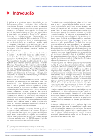 Introdução
3 Lloyd’s Register Foundation World Risk Poll 2021 [Conjunto de dados].
4 No inquérito e, consequentemente, no presente relatório, a expressão “no trabalho” é sinónimo de “no mundo do trabalho”.
A violência e o assédio no mundo do trabalho são um
fenómeno generalizado e nocivo, com efeitos profundos e
onerosos que vão desde consequências graves para a saúde
física e mental até à perda de rendimentos e à destruição
de carreiras profissionais, ou por perdas económicas para
as empresas e as sociedades. Para fazer face a este flagelo,
a Organização Internacional do Trabalho (OIT) adotou a
Convenção (N.º 190) sobre Violência e Assédio, de 2019 e a
respetiva Recomendação (N.º 206) em junho de 2019. Estes
instrumentos reconhecem o direito de todas as pessoas a
um mundo do trabalho livre de violência e assédio e, pela
primeira vez, proporcionam um quadro comum para a
prevenção e eliminação da violência e do assédio no mundo
do trabalho, incluindo a violência e o assédio com base nas
questões de género.
Para criar um mundo do trabalho isento de violência
e assédio, é fundamental dispor de dados sólidos e
comparáveis. No entanto, as estatísticas sobre a violência e
o assédio no mundo do trabalho são esporádicas e escassas.
A comparabilidade dos dados é problemática devido ao facto
de terem sido utilizados conceitos, definições e métodos
diferentes. As estatísticas são frequentemente recolhidas
para uma profissão, indústria ou grupo específico e podem
não estar desagregadas por sexo. A subnotificação de casos
de violência e assédio no mundo do trabalho é também um
problema, devido ao receio de vitimização e retaliação, bem
como à falta de sistemas de controlo e aplicação eficazes ou
acessíveis em muitos países.
Para colmatar esta lacuna e melhor compreender e combater
a violência e o assédio no mundo do trabalho, a OIT uniu
esforços com a Lloyd’s Register Foundation e a Gallup para
levar a cabo o primeiro exercício exploratório mundial
destinado a avaliar as experiências de violência e assédio no
trabalho das pessoas em todo o mundo.3
Este inquérito visava
explorar a prevalência e a frequência da violência e do assédio
no trabalho, incluindo as suas principais formas, sejam físicas,
psicológicas ou sexuais, e as experiências dos inquiridos ao
revelarem tais ocorrências (ver Anexo 1).4
O objetivo final é
sensibilizar para uma questão antiga e altamente complexa,
enraizada em contextos económicos, sociais e culturais mais
vastos, incluindo os que envolvem o mundo do trabalho e os
papéis enraizados de homens e de mulheres.
Em 2021, foram realizadas entrevistas a cerca de 125 000
pessoascomidadeigualousuperiora15anosem121paísese
territórios, utilizando o método de amostragem probabilística
aleatória para garantir dados e resultados representativos a
nívelnacional.Noentanto,asconclusõesdopresenterelatório
centram-se exclusivamente nas 74 364 pessoas inquiridas
que tinham emprego no momento da entrevista.
É provável que o inquérito tenha sido influenciado por uma
série de fatores macro ambientais (política nacional, normas
institucionais, tradições históricas ou normas culturais) e por
fatores micro ambientais (por exemplo, o local da entrevista
ou a presença de outras pessoas durante a entrevista), bem
como pela vontade ou reticência dos indivíduos em revelar
essas informações. Por exemplo, algumas questões não
foram colocadas ou foram colocadas de forma diferente em
alguns países devido a sensibilidades políticas e culturais
(ver a secção seguinte e a Nota Técnica para se obter mais
pormenores sobre a metodologia). Este facto deve ser tido
em conta na leitura das conclusões globais e na comparação
dos resultados entre regiões. Além disso, foram observadas
diferençasculturaisaquandodaaplicaçãodoquestionário,que
apontam para diferentes definições do que constitui violência
e assédio, bem como para diferentes graus de aceitação de
tais comportamentos. Além disso, a sensibilidade pessoal
das pessoas inquiridas pode também ter desempenhado um
papelfundamentalnadecisãodedivulgarounãoinformações
sobre violência e assédio no trabalho.
Feitas as ressalvas, este relatório apresenta o primeiro relato
mundial de sempre das experiências de violência e assédio
no trabalho, utilizando questões num questionário comum,
permitindo assim uma primeira medida da prevalência e
frequência deste fenómeno a nível mundial, bem como a
comparabilidade dos resultados entre regiões. Este estudo
abre caminho a mais investigação quantitativa e qualitativa
sobre a violência e o assédio no trabalho. Em última análise,
a existência de provas mais sólidas ajudará na elaboração de
legislação, políticas e práticas mais eficazes que promovam
medidas de prevenção, abordem fatores de risco específicos
e causas profundas e garantam que as vítimas não sejam
deixadas sozinhas a lidar com estas ocorrências inaceitáveis.
Os legisladores e os decisores políticos, os empregadores e os
trabalhadores e as suas respetivas organizações, bem como
os ativistas em todo o mundo, podem utilizar os resultados
deste estudo para introduzir alterações legislativas e políticas
inclusivas, integradas e sensíveis às questões de género, com
o objetivo de criar um mundo do trabalho livre de violência
e assédio.
O relatório está estruturado em três capítulos. O primeiro
apresenta uma visão geral da prevalência e frequência da
violência e do assédio nas suas diferentes formas. O segundo
identifica alguns dos principais fatores associados a um risco
mais elevado de violência e assédio e o terceiro centra-se
na vontade das pessoas de revelar tais ocorrências e nas
barreiras que as impedem de o fazer.
9
Copyright © 2022 Organização Internacional do Trabalho. Todos os direitos reservados
334-24_OIT_DadosExperienciaViolenciaAssedioTrabalho
﻿
Dados da experiência sobre violência e assédio no trabalho: um primeiro inquérito mundial﻿
 