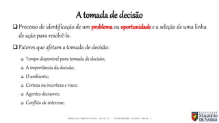 A tomada de decisão
 Processo de identificação de um problema ou oportunidade e a seleção de uma linha
de ação para resolvê-lo.
 Fatores que afetam a tomada de decisão:
 Tempo disponível para tomada de decisão;
 A importância da decisão;
 O ambiente;
 Certeza ou incerteza e risco;
 Agentes decisores;
 Conflito de interesse.
Pesquisa Operacional: Aula 02 – Programação Linear Parte I
 