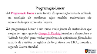 A Programação Linear é uma técnica de optimização bastante utilizada
na resolução de problemas cujos modelos matemáticos são
representados por expressões lineares.
A programação Linear é um ramo muito jovem da matemática que
surgiu em 1947, quando George B. Dantzig inventou e desenvolveu o
“Método Simplex” para resolver problemas de optimização formulados
a partir de questões de logística da Força Aérea dos E.U.A., durante a
segunda Guerra Mundial.
16
Programação Linear
Pesquisa Operacional: Aula 02 – Programação Linear Parte I
 