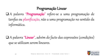  A palavra “Programação” refere-se a uma programação de
tarefas ou planificação, não a uma programação no sentido da
informática.
 A palavra “Linear”, advém do facto das expressões (condições)
que se utilizam serem lineares.
17
Programação Linear
Pesquisa Operacional: Aula 02 – Programação Linear Parte I
 