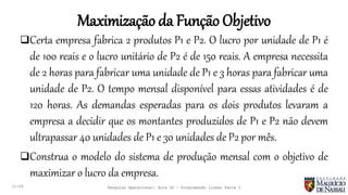 Maximização da Função Objetivo
11:29
Certa empresa fabrica 2 produtos P1 e P2. O lucro por unidade de P1 é
de 100 reais e o lucro unitário de P2 é de 150 reais. A empresa necessita
de 2 horas para fabricar uma unidade de P1 e 3 horas para fabricar uma
unidade de P2. O tempo mensal disponível para essas atividades é de
120 horas. As demandas esperadas para os dois produtos levaram a
empresa a decidir que os montantes produzidos de P1 e P2 não devem
ultrapassar 40 unidades de P1 e 30 unidades de P2 por mês.
Construa o modelo do sistema de produção mensal com o objetivo de
maximizar o lucro da empresa.
Pesquisa Operacional: Aula 02 – Programação Linear Parte I
 