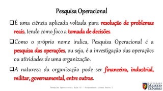 Pesquisa Operacional
É uma ciência aplicada voltada para resolução de problemas
reais, tendo como foco a tomada de decisões.
Como o próprio nome indica, Pesquisa Operacional é a
pesquisa das operações, ou seja, é a investigação das operações
ou atividades de uma organização.
A natureza da organização pode ser financeira, industrial,
militar, governamental, entre outras.
Pesquisa Operacional: Aula 02 – Programação Linear Parte I
 