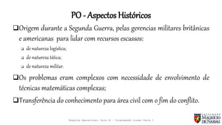 PO - Aspectos Históricos
Origem durante a Segunda Guerra, pelas gerencias militares britânicas
e americanas para lidar com recursos escassos:
 de natureza logística;
 de natureza tática;
 de natureza militar.
Os problemas eram complexos com necessidade de envolvimento de
técnicas matemáticas complexas;
Transferência do conhecimento para área civil com o fim do conflito.
Pesquisa Operacional: Aula 02 – Programação Linear Parte I
 
