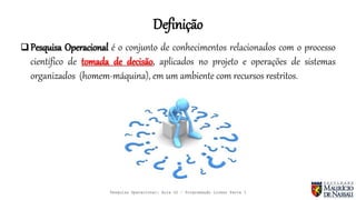 Definição
 Pesquisa Operacional é o conjunto de conhecimentos relacionados com o processo
científico de tomada de decisão, aplicados no projeto e operações de sistemas
organizados (homem-máquina), em um ambiente com recursos restritos.
Pesquisa Operacional: Aula 02 – Programação Linear Parte I
 