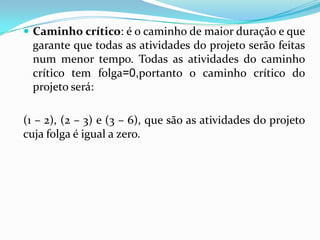  Caminho crítico: é o caminho de maior duração e que

garante que todas as atividades do projeto serão feitas
num menor tempo. Todas as atividades do caminho
crítico tem folga=0,portanto o caminho crítico do
projeto será:

(1 – 2), (2 – 3) e (3 – 6), que são as atividades do projeto
cuja folga é igual a zero.

 