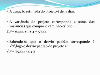  A duração estimada do projeto é de 13 dias.
 A variância do projeto corresponde a soma das

variâncias que compõe o caminho crítico:
Σ ²= 0,444 + 1 + 4 = 5,444
 Sabendo-se que o desvio padrão corresponde à

√ ²,logo o desvio padrão do projeto é:
√ ²= √5,444=2,333

 
