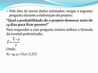  Pelo fato de serem dados estimados, surgiu a seguinte

pergunta durante a elaboração do projeto:
“Qual a probabilidade de o projeto demorar mais de
14 dias para ficar pronto?”
Para responder a esta pergunta iremos utilizar a fórmula
da normal padronizada:

Onde:
X= 14;

 