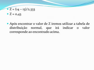  Z = (14 – 13)/2,333
 Z = 0,43
 Após encontrar o valor de Z iremos utilizar a tabela de

distribuição normal, que irá indicar
corresponde ao encontrado acima.

o

valor

 