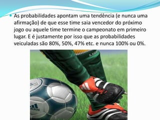  As probabilidades apontam uma tendência (e nunca uma

afirmação) de que esse time saia vencedor do próximo
jogo ou aquele time termine o campeonato em primeiro
lugar. E é justamente por isso que as probabilidades
veiculadas são 80%, 50%, 47% etc. e nunca 100% ou 0%.

 