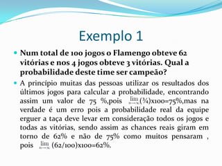 Exemplo 1
 Num total de 100 jogos o Flamengo obteve 62

vitórias e nos 4 jogos obteve 3 vitórias. Qual a
probabilidade deste time ser campeão?
 A princípio muitas das pessoas utilizar os resultados dos

últimos jogos para calcular a probabilidade, encontrando
assim um valor de 75 %,pois
(¾)x100=75%,mas na
verdade é um erro pois a probabilidade real da equipe
erguer a taça deve levar em consideração todos os jogos e
todas as vitórias, sendo assim as chances reais giram em
torno de 62% e não de 75% como muitos pensaram ,
pois
(62/100)x100=62%.

 