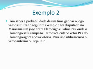 Exemplo 2
 Para saber a probabilidade de um time ganhar o jogo

vamos utilizar o seguinte exemplo : Foi disputado no
Maracanã um jogo entre Flamengo e Palmeiras, onde o
Flamengo saiu campeão. Iremos calcular o vetor PC1 do
Flamengo agora após a vitória. Para isso utilizaremos o
vetor anterior ou seja PC0.

 