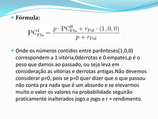  Fórmula:

 Onde os números contidos entre parênteses(1,0,0)

correspondem a 1 vitória,0derrotas e 0 empates,p é o
peso que damos ao passado, ou seja leva em
consideração as vitórias e derrotas antigas.Não devemos
considerar p=0, pois se p=0 quer dizer que o que passou
não conta pra nada que é um absurdo e se elevarmos
muito o valor os valores na probabilidade seguirão
praticamente inalterados jogo a jogo e r = rendimento.

 