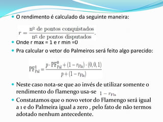  O rendimento é calculado da seguinte maneira:

 Onde r max = 1 e r min =0
 Pra calcular o vetor do Palmeiros será feito algo parecido:

 Neste caso nota-se que ao invés de utilizar somente o

rendimento do flamengo usa-se
 Constatamos que o novo vetor do Flamengo será igual
a 1 e do Palmeira igual a zero , pelo fato de não termos
adotado nenhum antecedente.

 