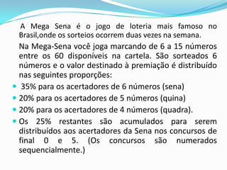 A Mega Sena é o jogo de loteria mais famoso no
Brasil,onde os sorteios ocorrem duas vezes na semana.

Na Mega-Sena você joga marcando de 6 a 15 números
entre os 60 disponíveis na cartela. São sorteados 6
números e o valor destinado à premiação é distribuído
nas seguintes proporções:
 35% para os acertadores de 6 números (sena)
 20% para os acertadores de 5 números (quina)
 20% para os acertadores de 4 números (quadra).
 Os 25% restantes são acumulados para serem
distribuídos aos acertadores da Sena nos concursos de
final 0 e 5. (Os concursos são numerados
sequencialmente.)

 