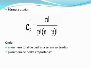  Fórmula usada:

Onde:
 n=número total de pedras a serem sorteadas
 p=número de pedras “apostadas”

 