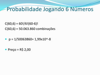 Probabilidade Jogando 6 Números
C(60,6) = 60!/6!(60-6)!
C(60,6) = 50.063.860 combinações
 p = 1/50063860= 1,99x10^-8
 Preço = R$ 2,00

 