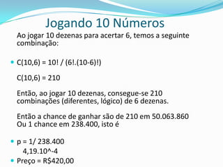 Jogando 10 Números
Ao jogar 10 dezenas para acertar 6, temos a seguinte
combinação:
 C(10,6) = 10! / (6!.(10-6)!)

C(10,6) = 210
Então, ao jogar 10 dezenas, consegue-se 210
combinações (diferentes, lógico) de 6 dezenas.
Então a chance de ganhar são de 210 em 50.063.860
Ou 1 chance em 238.400, isto é
 p = 1/ 238.400

4,19.10^-4
 Preço = R$420,00

 