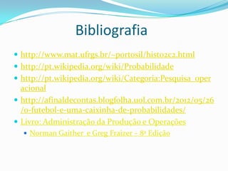 Bibliografia
 http://www.mat.ufrgs.br/~portosil/histo2c2.html
 http://pt.wikipedia.org/wiki/Probabilidade
 http://pt.wikipedia.org/wiki/Categoria:Pesquisa_oper

acional
 http://afinaldecontas.blogfolha.uol.com.br/2012/05/26
/o-futebol-e-uma-caixinha-de-probabilidades/
 Livro: Administração da Produção e Operações
 Norman Gaither e Greg Fraizer – 8ª Edição

 