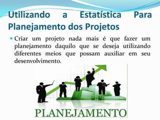Utilizando a Estatística
Planejamento dos Projetos

Para

 Criar um projeto nada mais é que fazer um
planejamento daquilo que se deseja utilizando
diferentes meios que possam auxiliar em seu
desenvolvimento.

 