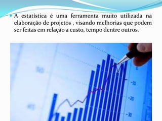  A estatística é uma ferramenta muito utilizada na

elaboração de projetos , visando melhorias que podem
ser feitas em relação a custo, tempo dentre outros.

 