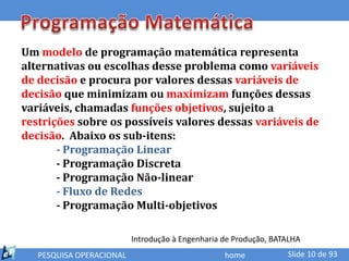 Um modelo de programação matemática representa
alternativas ou escolhas desse problema como variáveis
de decisão e procura por valores dessas variáveis de
decisão que minimizam ou maximizam funções dessas
variáveis, chamadas funções objetivos, sujeito a
restrições sobre os possíveis valores dessas variáveis de
decisão. Abaixo os sub-itens:
       - Programação Linear
       - Programação Discreta
       - Programação Não-linear
       - Fluxo de Redes
       - Programação Multi-objetivos

                          Introdução à Engenharia de Produção, BATALHA
   PESQUISA OPERACIONAL                           home            Slide 10 de 93
 