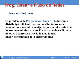 Programação Linear

Os problemas de Programação Linear (PL) buscam a
distribuição eficiente de recursos limitados para
atender um determinado objetivo, em geral, maximizar
lucros ou minimizar custos. Em se tratando de PL, esse
objetivo é expresso através de uma função
linear, denominada de "Função Objetivo".




  PESQUISA OPERACIONAL              home        Slide 12 de 93
 